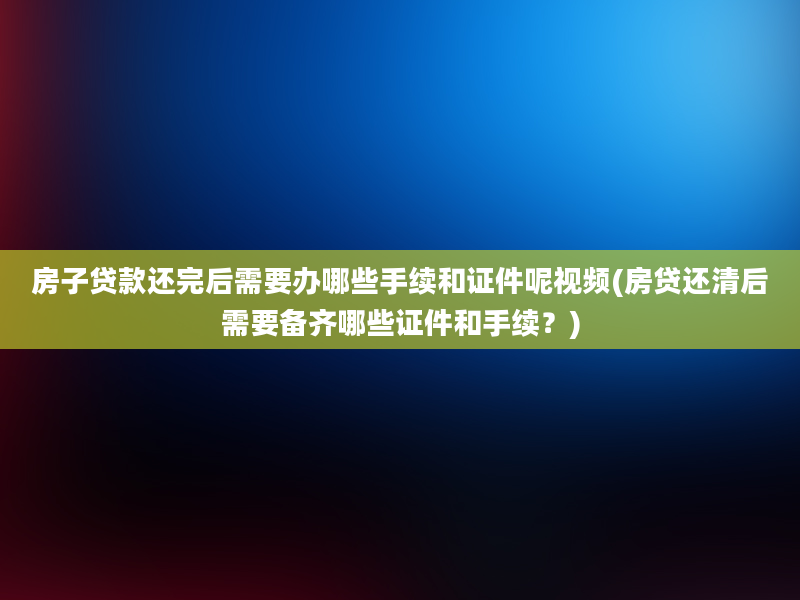 房子贷款还完后需要办哪些手续和证件呢视频(房贷还清后需要备齐哪些证件和手续？)