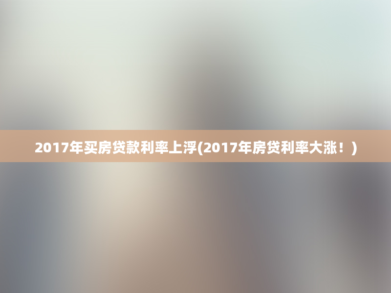 2017年买房贷款利率上浮(2017年房贷利率大涨！)