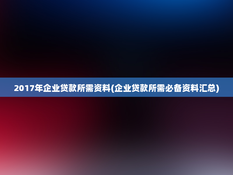 2017年企业贷款所需资料(企业贷款所需必备资料汇总)