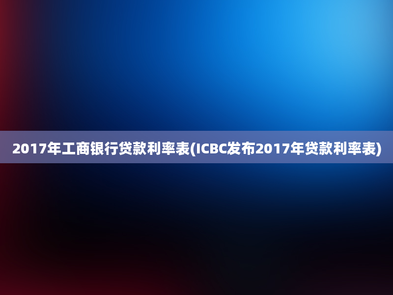 2017年工商银行贷款利率表(ICBC发布2017年贷款利率表)