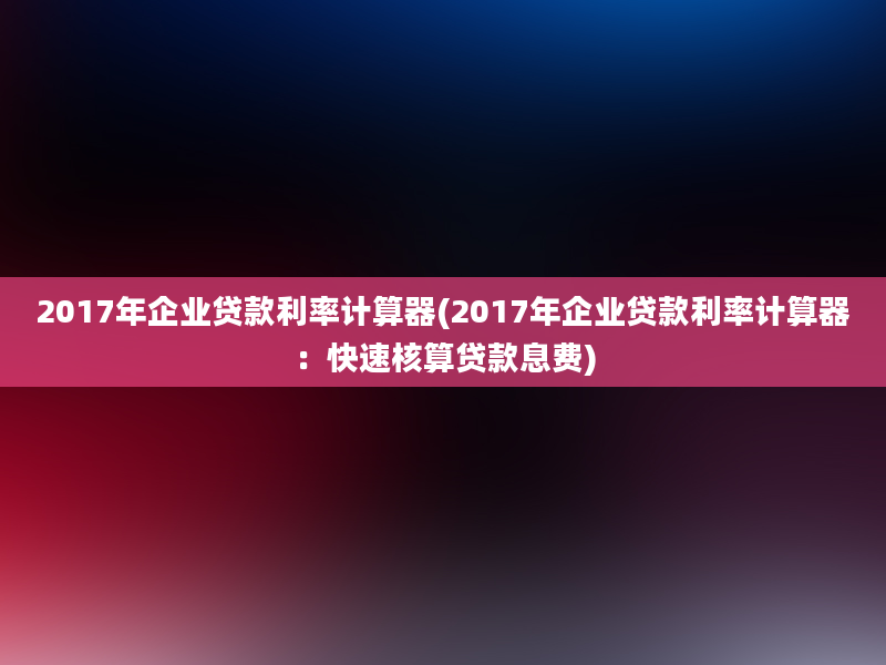 2017年企业贷款利率计算器(2017年企业贷款利率计算器：快速核算贷款息费)