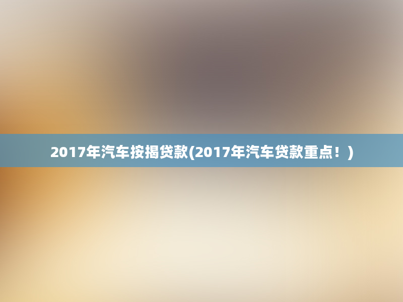 2017年汽车按揭贷款(2017年汽车贷款重点！)